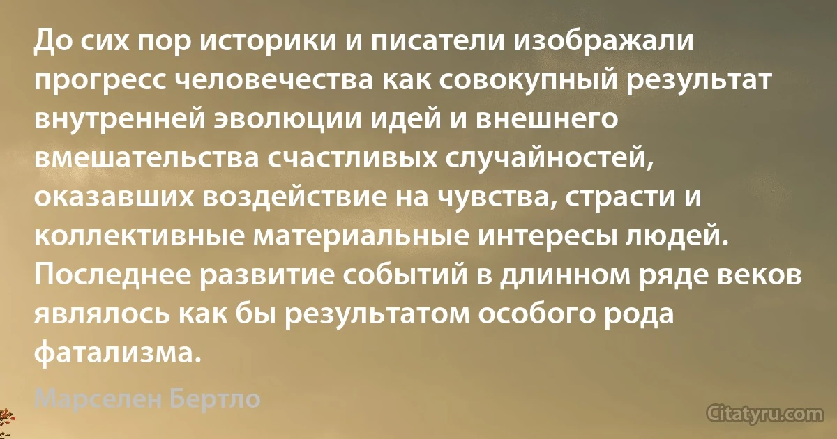 До сих пор историки и писатели изображали прогресс человечества как совокупный результат внутренней эволюции идей и внешнего вмешательства счастливых случайностей, оказавших воздействие на чувства, страсти и коллективные материальные интересы людей. Последнее развитие событий в длинном ряде веков являлось как бы результатом особого рода фатализма. (Марселен Бертло)