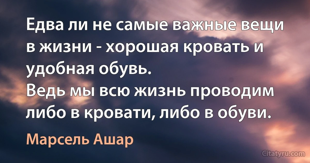 Едва ли не самые важные вещи в жизни - хорошая кровать и удобная обувь.
Ведь мы всю жизнь проводим либо в кровати, либо в обуви. (Марсель Ашар)