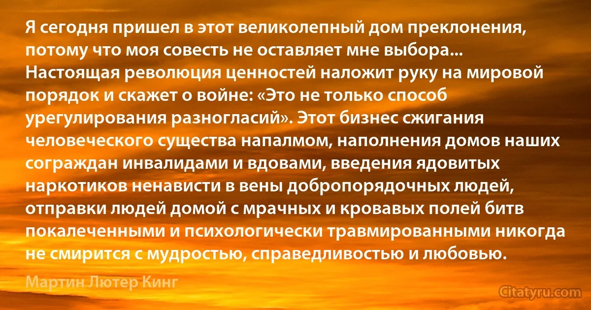 Я сегодня пришел в этот великолепный дом преклонения, потому что моя совесть не оставляет мне выбора... Настоящая революция ценностей наложит руку на мировой порядок и скажет о войне: «Это не только способ урегулирования разногласий». Этот бизнес сжигания человеческого существа напалмом, наполнения домов наших сограждан инвалидами и вдовами, введения ядовитых наркотиков ненависти в вены добропорядочных людей, отправки людей домой с мрачных и кровавых полей битв покалеченными и психологически травмированными никогда не смирится с мудростью, справедливостью и любовью. (Мартин Лютер Кинг)