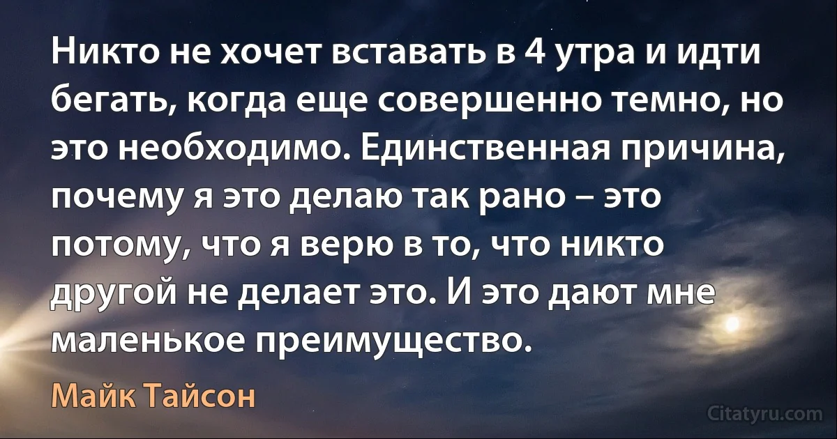 Никто не хочет вставать в 4 утра и идти бегать, когда еще совершенно темно, но это необходимо. Единственная причина, почему я это делаю так рано – это потому, что я верю в то, что никто другой не делает это. И это дают мне маленькое преимущество. (Майк Тайсон)