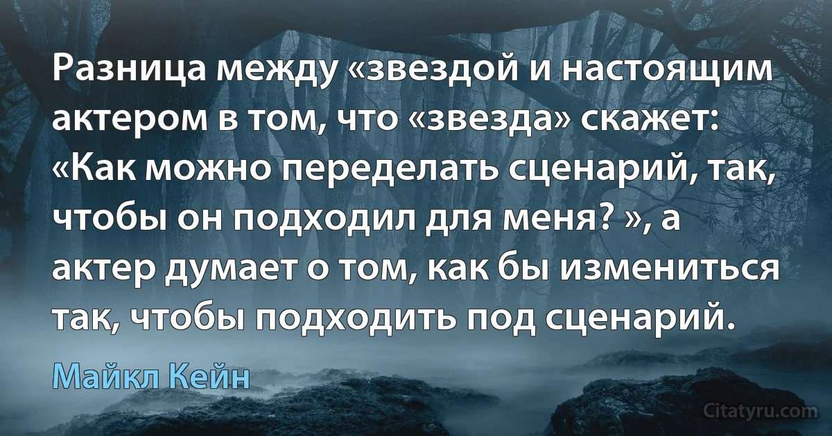 Разница между «звездой и настоящим актером в том, что «звезда» скажет: «Как можно переделать сценарий, так, чтобы он подходил для меня? », а актер думает о том, как бы измениться так, чтобы подходить под сценарий. (Майкл Кейн)