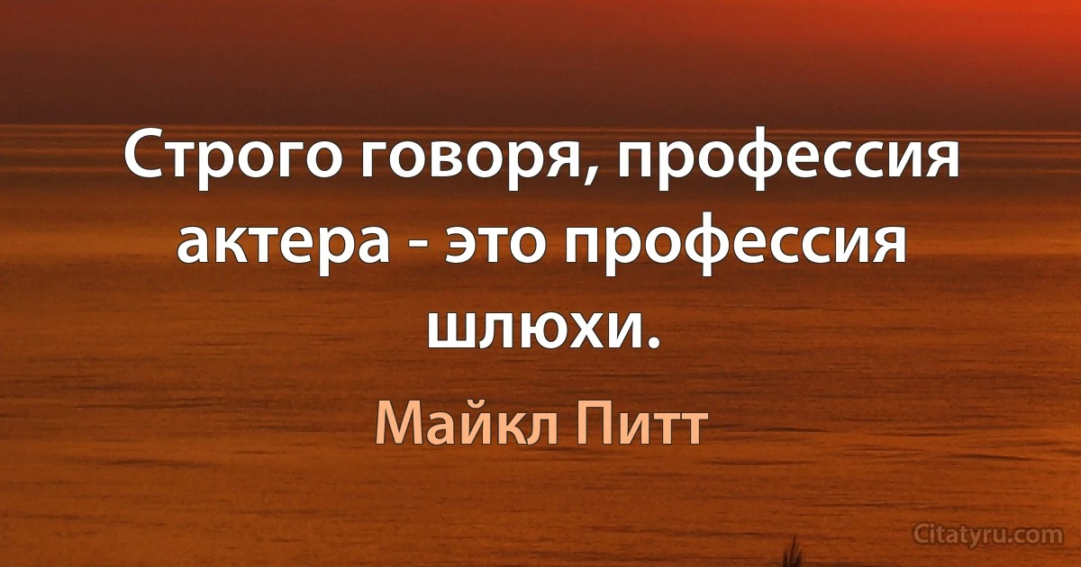 Строго говоря, профессия актера - это профессия шлюхи. (Майкл Питт)