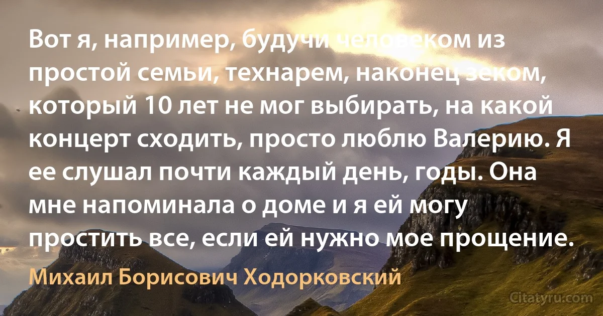 Вот я, например, будучи человеком из простой семьи, технарем, наконец зеком, который 10 лет не мог выбирать, на какой концерт сходить, просто люблю Валерию. Я ее слушал почти каждый день, годы. Она мне напоминала о доме и я ей могу простить все, если ей нужно мое прощение. (Михаил Борисович Ходорковский)