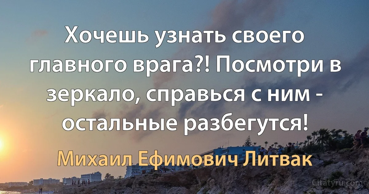 Хочешь узнать своего главного врага?! Посмотри в зеркало, справься с ним - остальные разбегутся! (Михаил Ефимович Литвак)