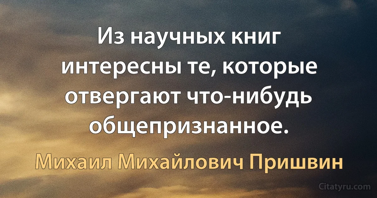 Из научных книг интересны те, которые отвергают что-нибудь общепризнанное. (Михаил Михайлович Пришвин)