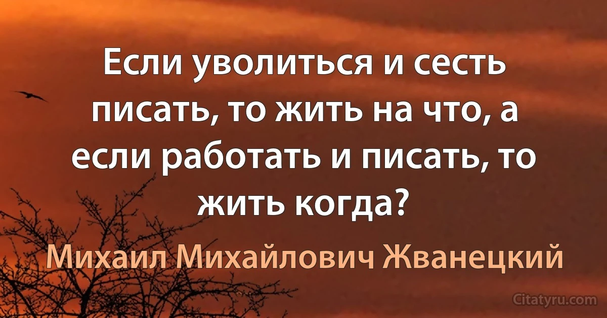 Если уволиться и сесть писать, то жить на что, а если работать и писать, то жить когда? (Михаил Михайлович Жванецкий)