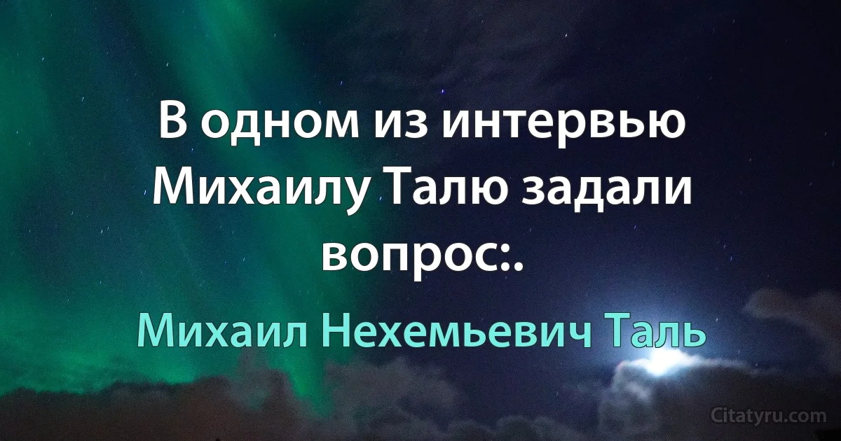 В одном из интервью Михаилу Талю задали вопрос:. (Михаил Нехемьевич Таль)