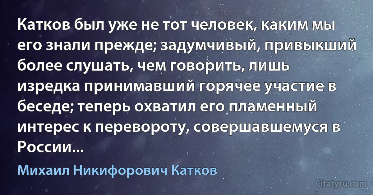 Катков был уже не тот человек, каким мы его знали прежде; задумчивый, привыкший более слушать, чем говорить, лишь изредка принимавший горячее участие в беседе; теперь охватил его пламенный интерес к перевороту, совершавшемуся в России... (Михаил Никифорович Катков)