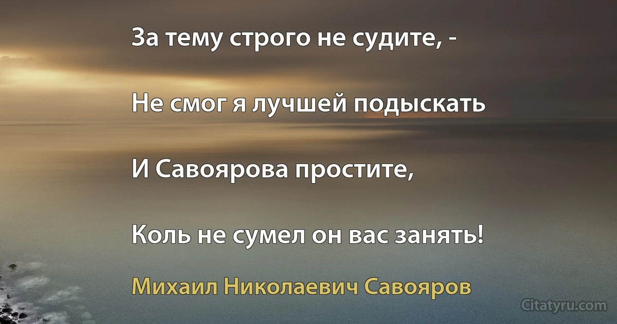 За тему строго не судите, -

Не смог я лучшей подыскать

И Савоярова простите,

Коль не сумел он вас занять! (Михаил Николаевич Савояров)