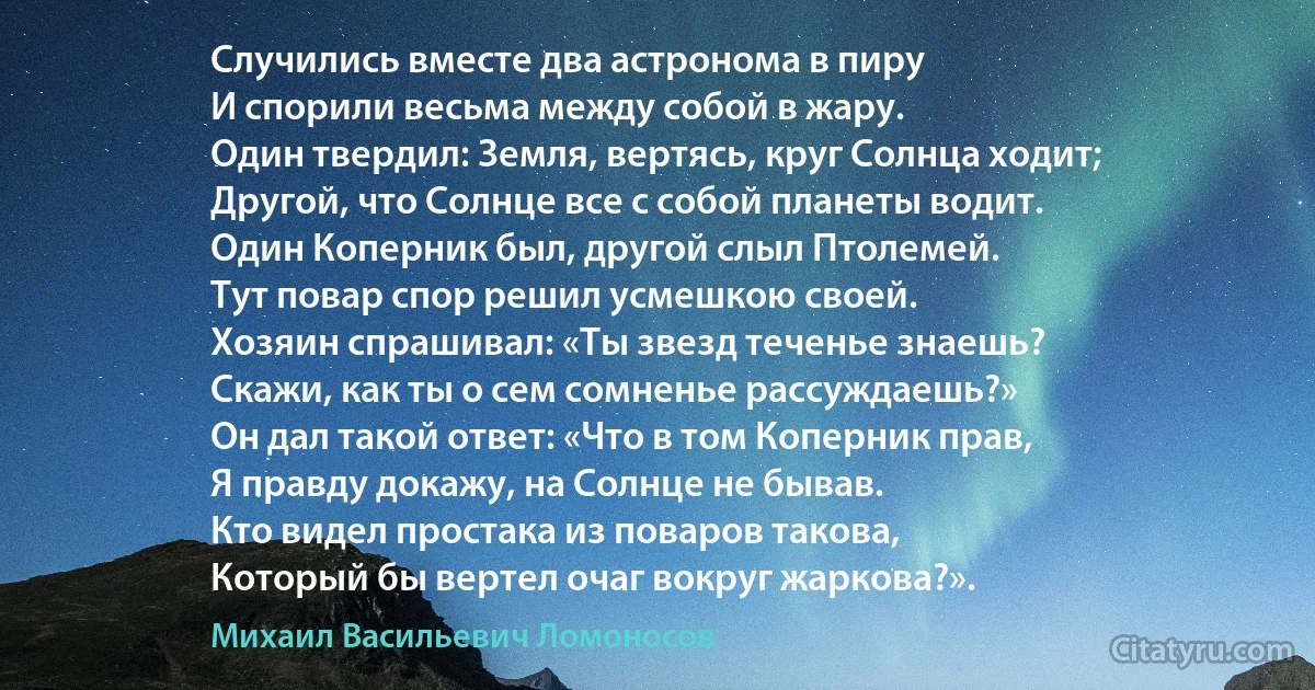 Случились вместе два астронома в пиру
И спорили весьма между собой в жару.
Один твердил: Земля, вертясь, круг Солнца ходит;
Другой, что Солнце все с собой планеты водит.
Один Коперник был, другой слыл Птолемей.
Тут повар спор решил усмешкою своей.
Хозяин спрашивал: «Ты звезд теченье знаешь?
Скажи, как ты о сем сомненье рассуждаешь?»
Он дал такой ответ: «Что в том Коперник прав,
Я правду докажу, на Солнце не бывав.
Кто видел простака из поваров такова,
Который бы вертел очаг вокруг жаркова?». (Михаил Васильевич Ломоносов)