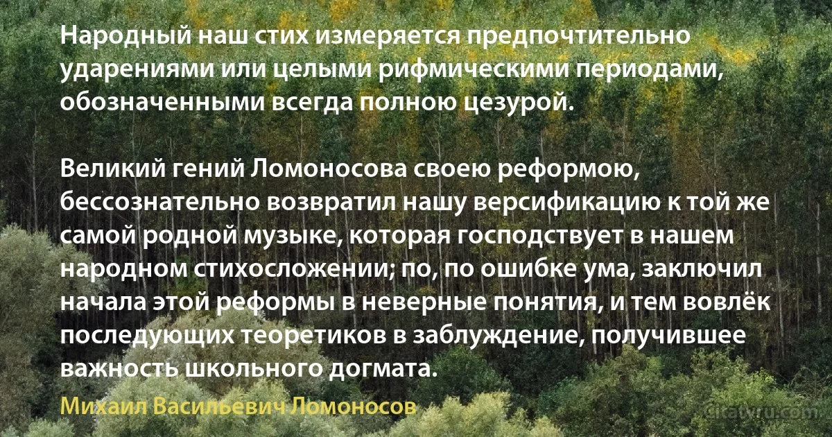 Народный наш стих измеряется предпочтительно ударениями или целыми рифмическими периодами, обозначенными всегда полною цезурой.

Великий гений Ломоносова своею реформою, бессознательно возвратил нашу версификацию к той же самой родной музыке, которая господствует в нашем народном стихосложении; по, по ошибке ума, заключил начала этой реформы в неверные понятия, и тем вовлёк последующих теоретиков в заблуждение, получившее важность школьного догмата. (Михаил Васильевич Ломоносов)