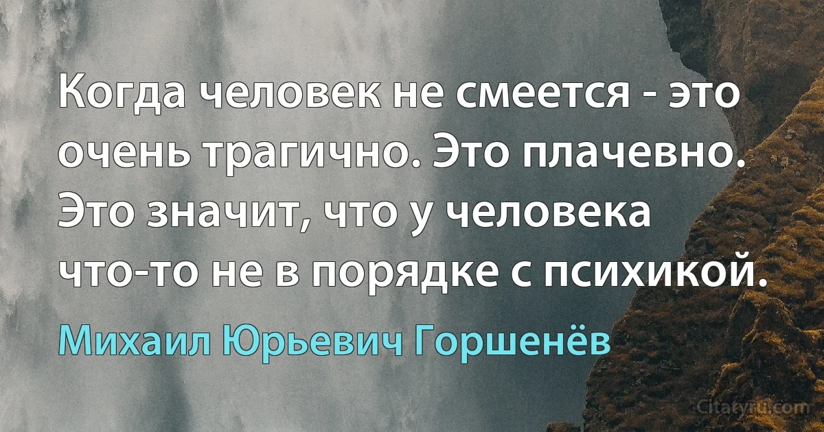 Когда человек не смеется - это очень трагично. Это плачевно. Это значит, что у человека что-то не в порядке с психикой. (Михаил Юрьевич Горшенёв)