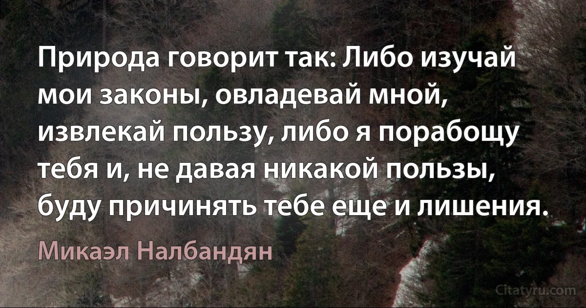 Природа говорит так: Либо изучай мои законы, овладевай мной, извлекай пользу, либо я порабощу тебя и, не давая никакой пользы, буду причинять тебе еще и лишения. (Микаэл Налбандян)