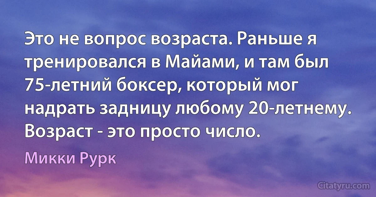 Это не вопрос возраста. Раньше я тренировался в Майами, и там был 75-летний боксер, который мог надрать задницу любому 20-летнему. Возраст - это просто число. (Микки Рурк)