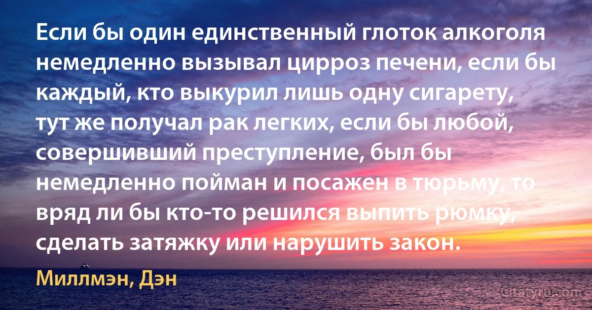 Если бы один единственный глоток алкоголя немедленно вызывал цирроз печени, если бы каждый, кто выкурил лишь одну сигарету, тут же получал рак легких, если бы любой, совершивший преступление, был бы немедленно пойман и посажен в тюрьму, то вряд ли бы кто-то решился выпить рюмку, сделать затяжку или нарушить закон. (Миллмэн, Дэн)