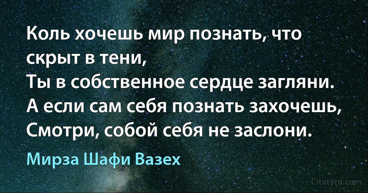 Коль хочешь мир познать, что скрыт в тени,
Ты в собственное сердце загляни.
А если сам себя познать захочешь,
Смотри, собой себя не заслони. (Мирза Шафи Вазех)