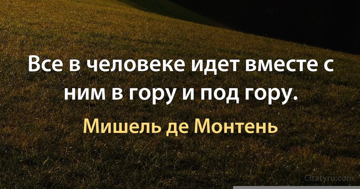 Все в человеке идет вместе с ним в гору и под гору. (Мишель де Монтень)