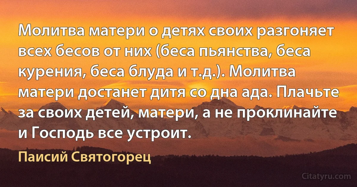 Молитва матери о детях своих разгоняет всех бесов от них (беса пьянства, беса курения, беса блуда и т.д.). Молитва матери достанет дитя со дна ада. Плачьте за своих детей, матери, а не проклинайте и Господь все устроит. (Паисий Святогорец)