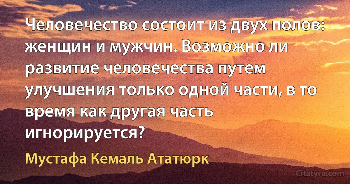 Человечество состоит из двух полов: женщин и мужчин. Возможно ли развитие человечества путем улучшения только одной части, в то время как другая часть игнорируется? (Мустафа Кемаль Ататюрк)