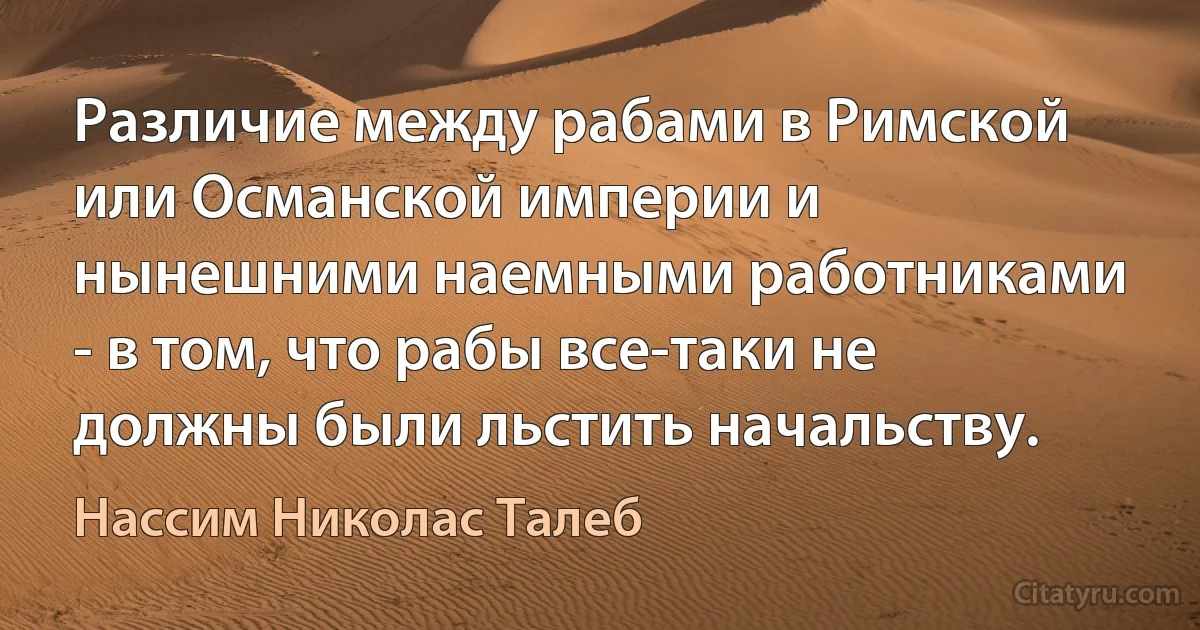 Различие между рабами в Римской или Османской империи и нынешними наемными работниками - в том, что рабы все-таки не должны были льстить начальству. (Нассим Николас Талеб)