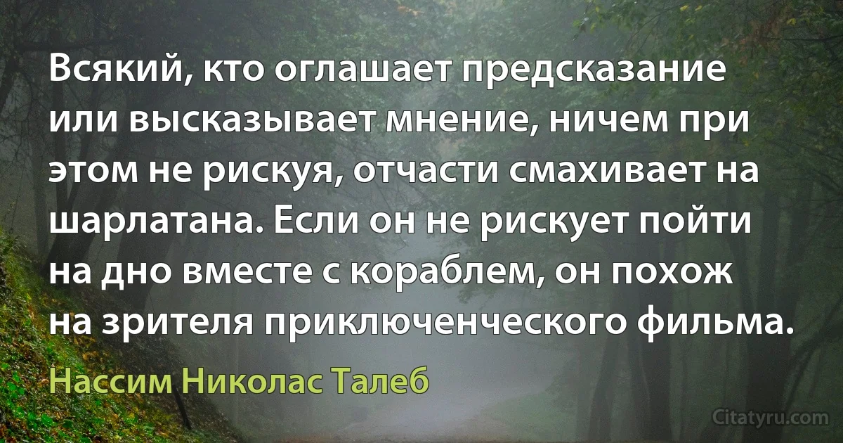 Всякий, кто оглашает предсказание или высказывает мнение, ничем при этом не рискуя, отчасти смахивает на шарлатана. Если он не рискует пойти на дно вместе с кораблем, он похож на зрителя приключенческого фильма. (Нассим Николас Талеб)