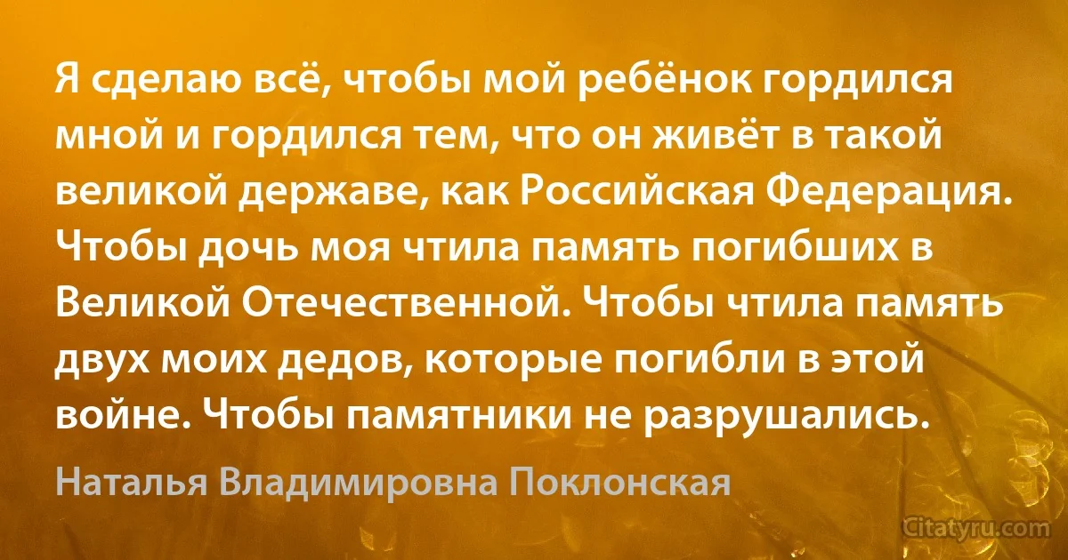 Я сделаю всё, чтобы мой ребёнок гордился мной и гордился тем, что он живёт в такой великой державе, как Российская Федерация. Чтобы дочь моя чтила память погибших в Великой Отечественной. Чтобы чтила память двух моих дедов, которые погибли в этой войне. Чтобы памятники не разрушались. (Наталья Владимировна Поклонская)