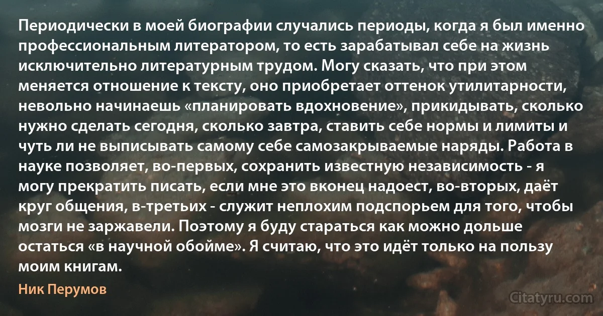 Периодически в моей биографии случались периоды, когда я был именно профессиональным литератором, то есть зарабатывал себе на жизнь исключительно литературным трудом. Могу сказать, что при этом меняется отношение к тексту, оно приобретает оттенок утилитарности, невольно начинаешь «планировать вдохновение», прикидывать, сколько нужно сделать сегодня, сколько завтра, ставить себе нормы и лимиты и чуть ли не выписывать самому себе самозакрываемые наряды. Работа в науке позволяет, во-первых, сохранить известную независимость - я могу прекратить писать, если мне это вконец надоест, во-вторых, даёт круг общения, в-третьих - служит неплохим подспорьем для того, чтобы мозги не заржавели. Поэтому я буду стараться как можно дольше остаться «в научной обойме». Я считаю, что это идёт только на пользу моим книгам. (Ник Перумов)