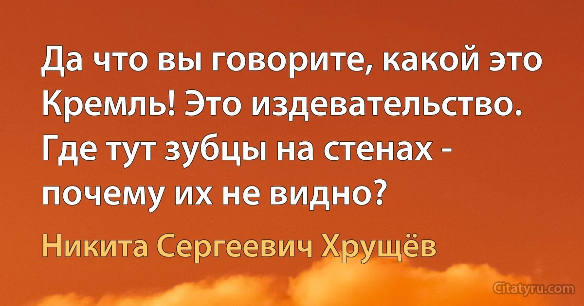 Да что вы говорите, какой это Кремль! Это издевательство. Где тут зубцы на стенах - почему их не видно? (Никита Сергеевич Хрущёв)