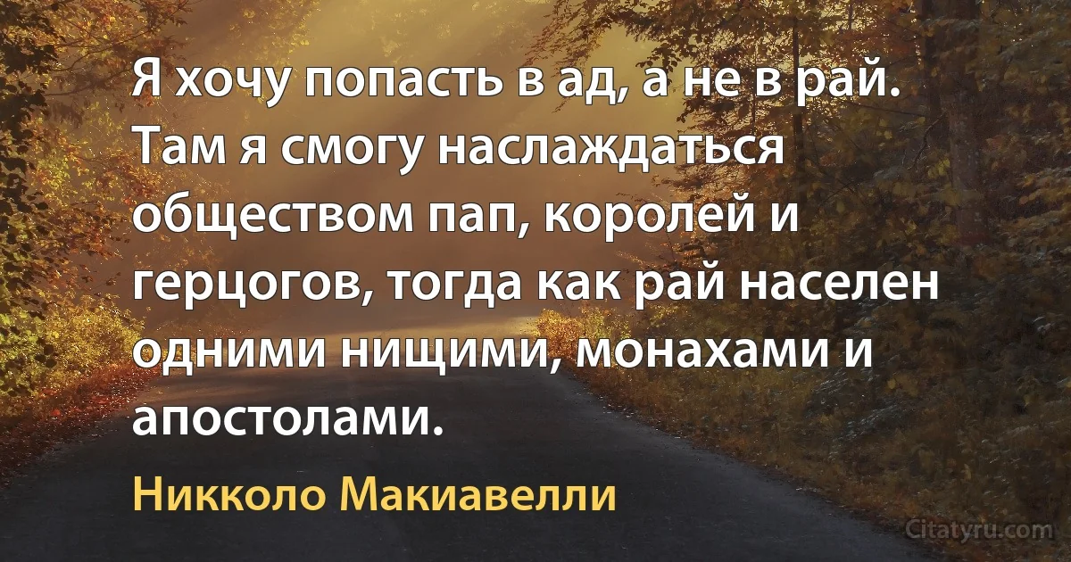 Я хочу попасть в ад, а не в рай. Там я смогу наслаждаться обществом пап, королей и герцогов, тогда как рай населен одними нищими, монахами и апостолами. (Никколо Макиавелли)