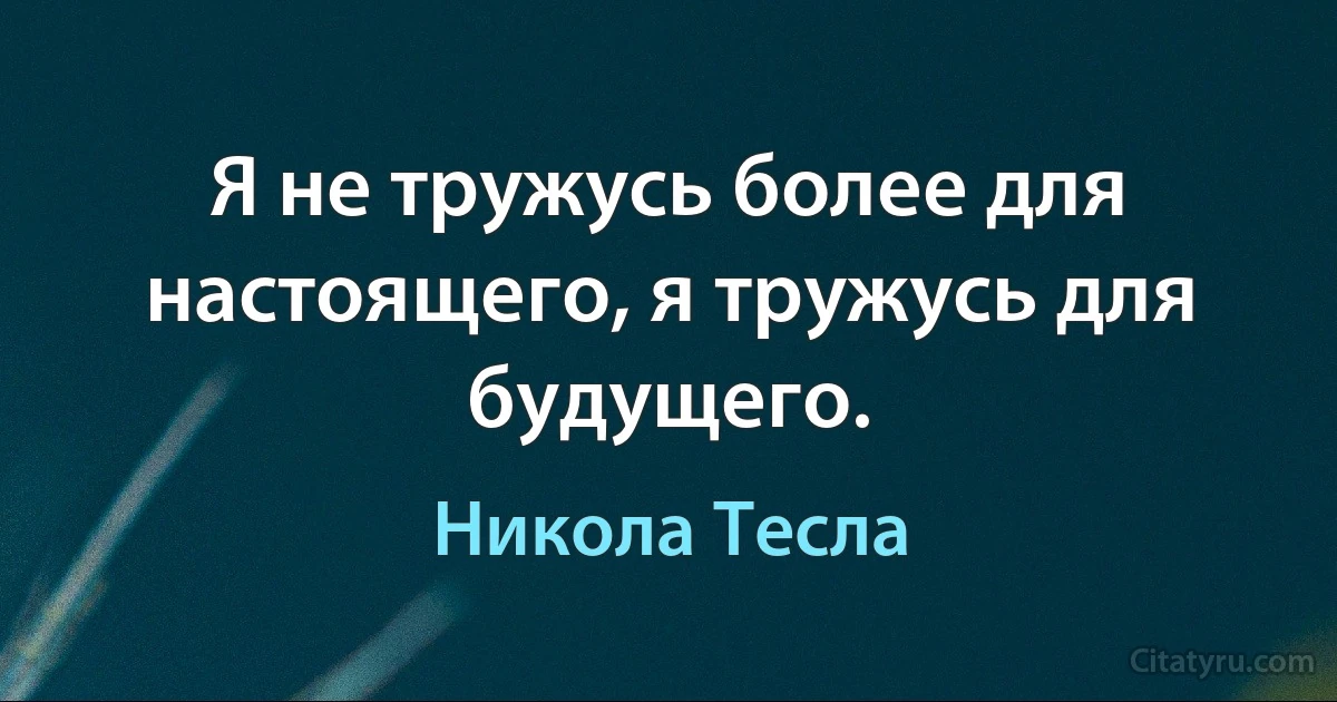 Я не тружусь более для настоящего, я тружусь для будyщего. (Никола Тесла)