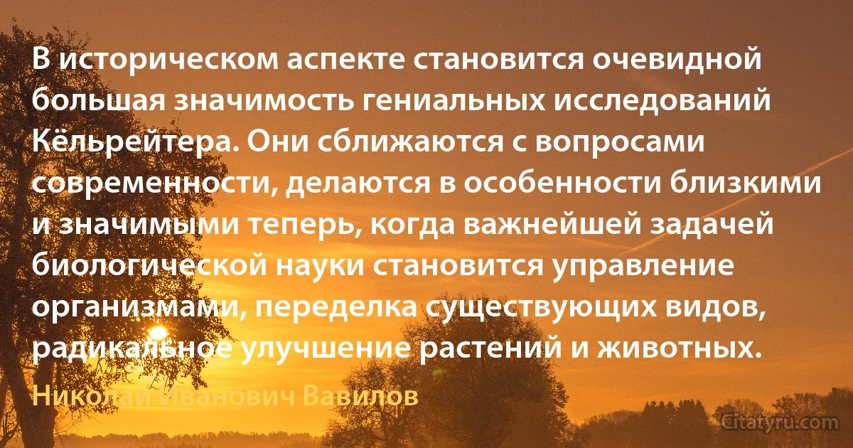 В историческом аспекте становится очевидной большая значимость гениальных исследований Кёльрейтера. Они сближаются с вопросами современности, делаются в особенности близкими и значимыми теперь, когда важнейшей задачей биологической науки становится управление организмами, переделка существующих видов, радикальное улучшение растений и животных. (Николай Иванович Вавилов)