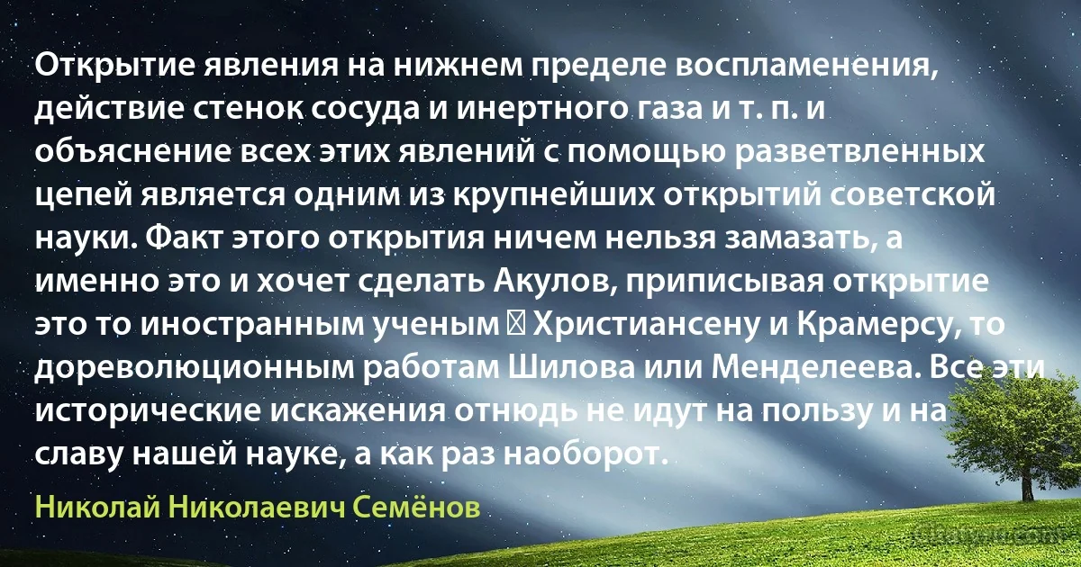 Открытие явления на нижнем пределе воспламенения, действие стенок сосуда и инертного газа и т. п. и объяснение всех этих явлений с помощью разветвленных цепей является одним из крупнейших открытий советской науки. Факт этого открытия ничем нельзя замазать, а именно это и хочет сделать Акулов, приписывая открытие это то иностранным ученым ― Христиансену и Крамерсу, то дореволюционным работам Шилова или Менделеева. Все эти исторические искажения отнюдь не идут на пользу и на славу нашей науке, а как раз наоборот. (Николай Николаевич Семёнов)