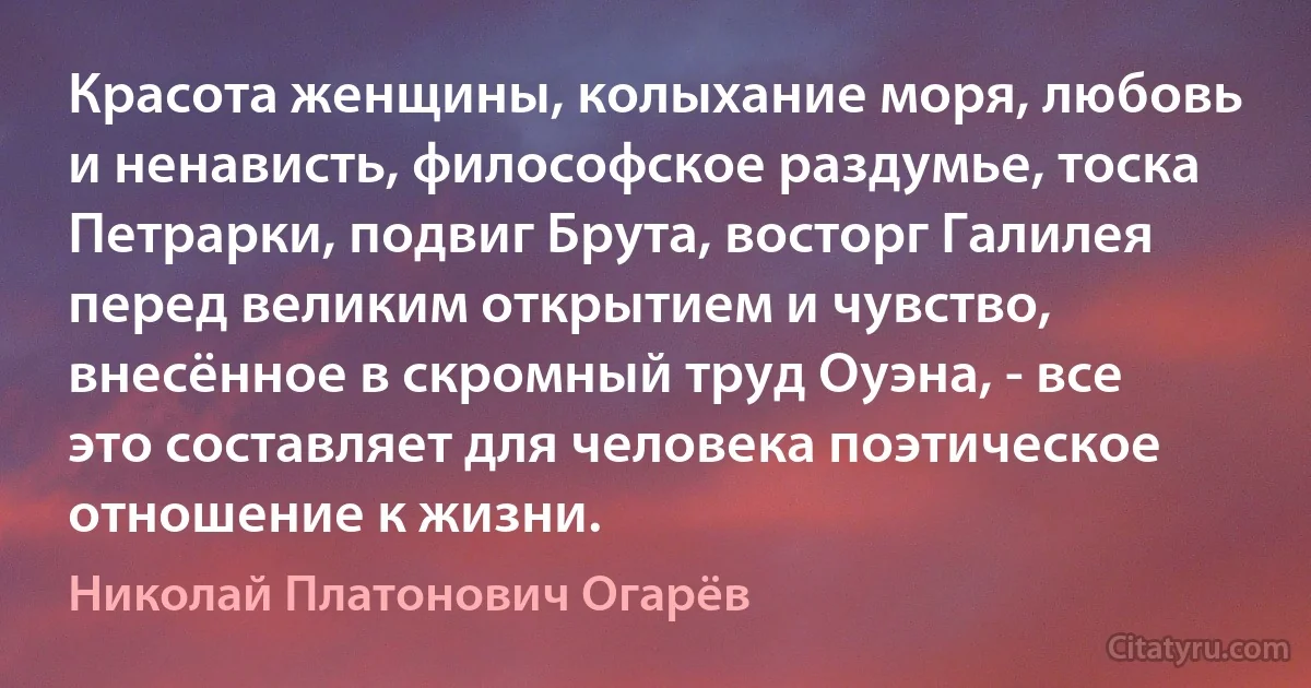 Красота женщины, колыхание моря, любовь и ненависть, философское раздумье, тоска Петрарки, подвиг Брута, восторг Галилея перед великим открытием и чувство, внесённое в скромный труд Оуэна, - все это составляет для человека поэтическое отношение к жизни. (Николай Платонович Огарёв)