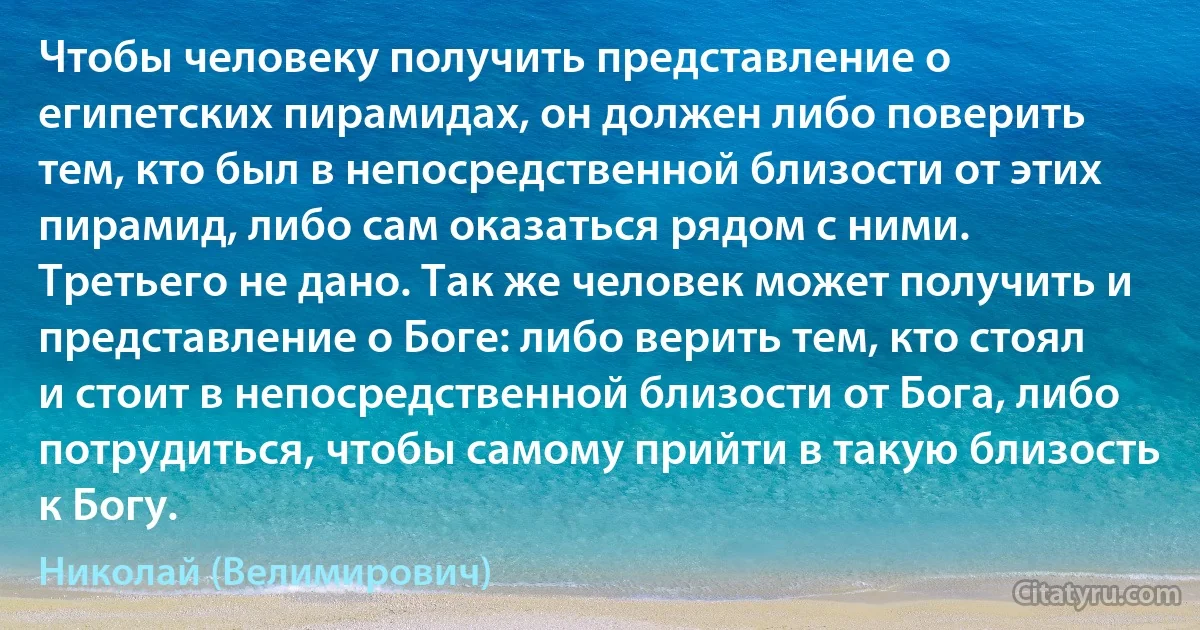 Чтобы человеку получить представление о египетских пирамидах, он должен либо поверить тем, кто был в непосредственной близости от этих пирамид, либо сам оказаться рядом с ними. Третьего не дано. Так же человек может получить и представление о Боге: либо верить тем, кто стоял и стоит в непосредственной близости от Бога, либо потрудиться, чтобы самому прийти в такую близость к Богу. (Николай (Велимирович))