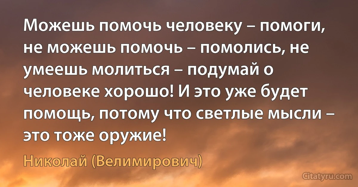 Можешь помочь человеку – помоги, не можешь помочь – помолись, не умеешь молиться – подумай о человеке хорошо! И это уже будет помощь, потому что светлые мысли – это тоже оружие! (Николай (Велимирович))