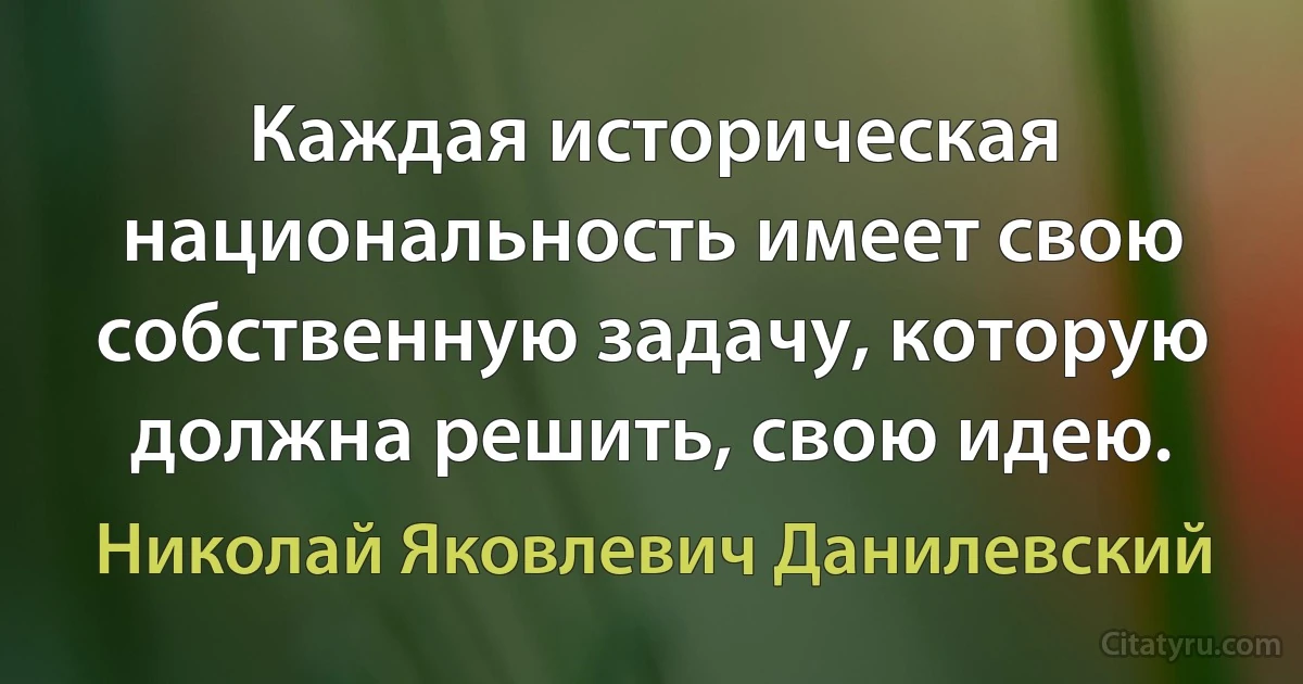 Каждая историческая национальность имеет свою собственную задачу, которую должна решить, свою идею. (Николай Яковлевич Данилевский)