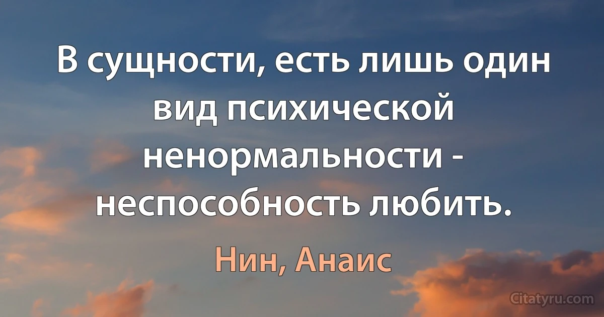 В сущности, есть лишь один вид психической ненормальности - неспособность любить. (Нин, Анаис)