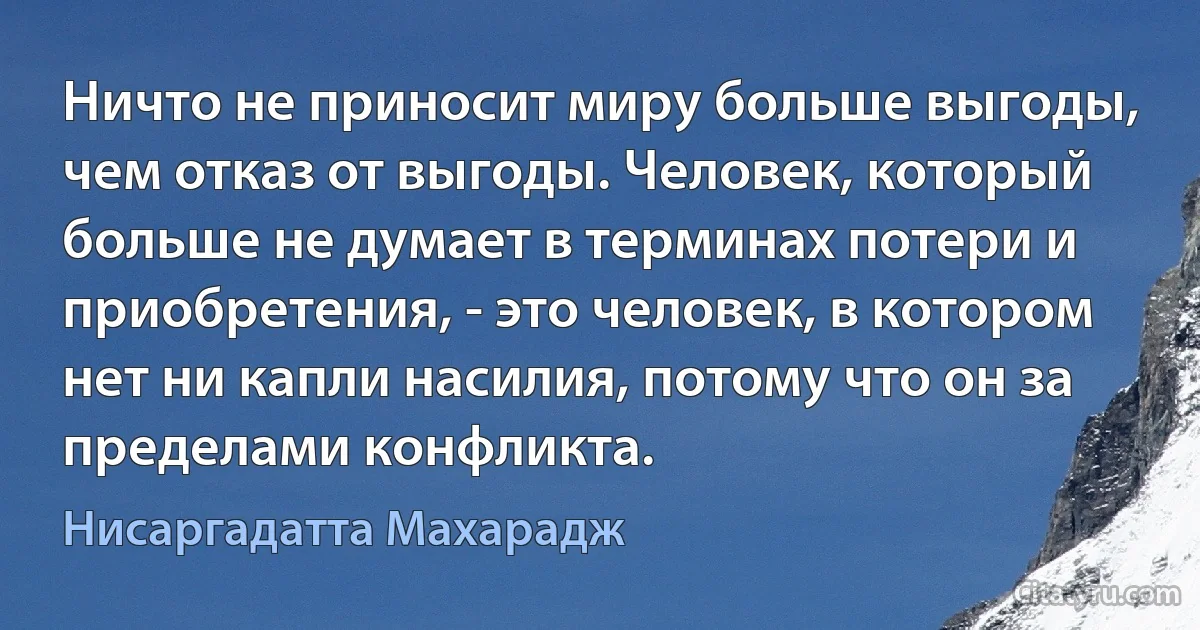 Ничто не приносит миру больше выгоды, чем отказ от выгоды. Человек, который больше не думает в терминах потери и приобретения, - это человек, в котором нет ни капли насилия, потому что он за пределами конфликта. (Нисаргадатта Махарадж)