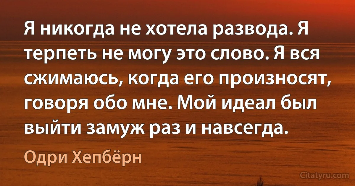 Я никогда не хотела развода. Я терпеть не могу это слово. Я вся сжимаюсь, когда его произносят, говоря обо мне. Мой идеал был выйти замуж раз и навсегда. (Одри Хепбёрн)