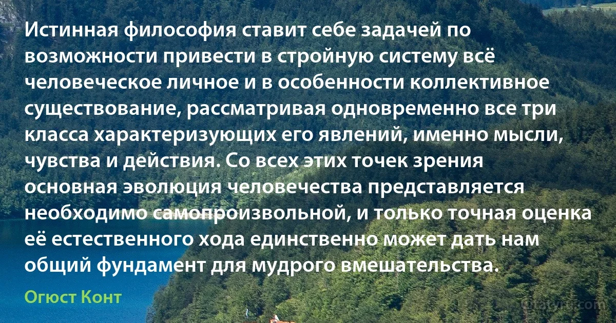 Истинная философия ставит себе задачей по возможности привести в стройную систему всё человеческое личное и в особенности коллективное существование, рассматривая одновременно все три класса характеризующих его явлений, именно мысли, чувства и действия. Со всех этих точек зрения основная эволюция человечества представляется необходимо самопроизвольной, и только точная оценка её естественного хода единственно может дать нам общий фундамент для мудрого вмешательства. (Огюст Конт)