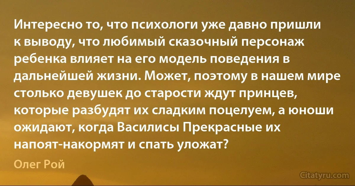 Интересно то, что психологи уже давно пришли к выводу, что любимый сказочный персонаж ребенка влияет на его модель поведения в дальнейшей жизни. Может, поэтому в нашем мире столько девушек до старости ждут принцев, которые разбудят их сладким поцелуем, а юноши ожидают, когда Василисы Прекрасные их напоят-накормят и спать уложат? (Олег Рой)