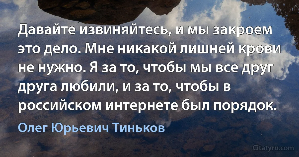 Давайте извиняйтесь, и мы закроем это дело. Мне никакой лишней крови не нужно. Я за то, чтобы мы все друг друга любили, и за то, чтобы в российском интернете был порядок. (Олег Юрьевич Тиньков)