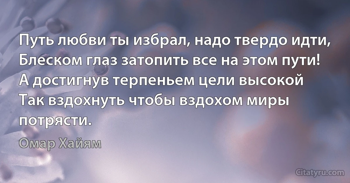 Путь любви ты избрал, надо твердо идти,
Блеском глаз затопить все на этом пути! 
А достигнув терпеньем цели высокой 
Так вздохнуть чтобы вздохом миры потрясти. (Омар Хайям)