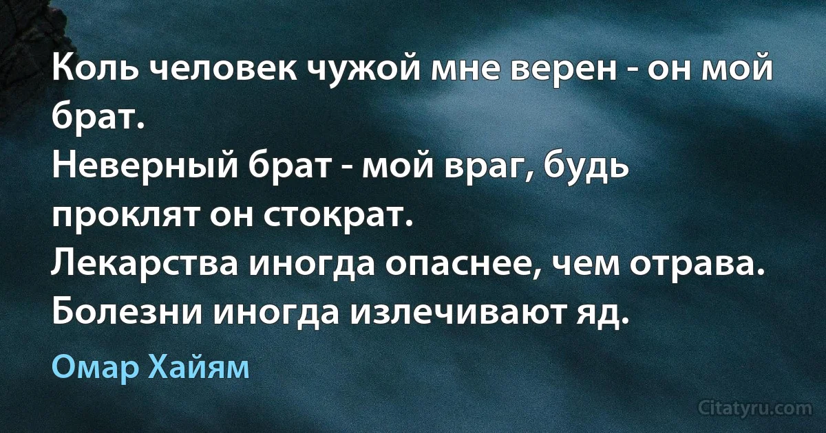 Коль человек чужой мне верен - он мой брат.
Неверный брат - мой враг, будь проклят он стократ.
Лекарства иногда опаснее, чем отрава.
Болезни иногда излечивают яд. (Омар Хайям)