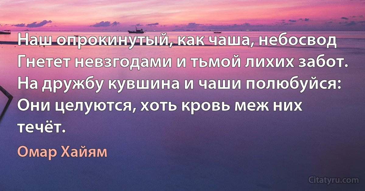 Наш опрокинутый, как чаша, небосвод
Гнетет невзгодами и тьмой лихих забот.
На дружбу кувшина и чаши полюбуйся:
Они целуются, хоть кровь меж них течёт. (Омар Хайям)