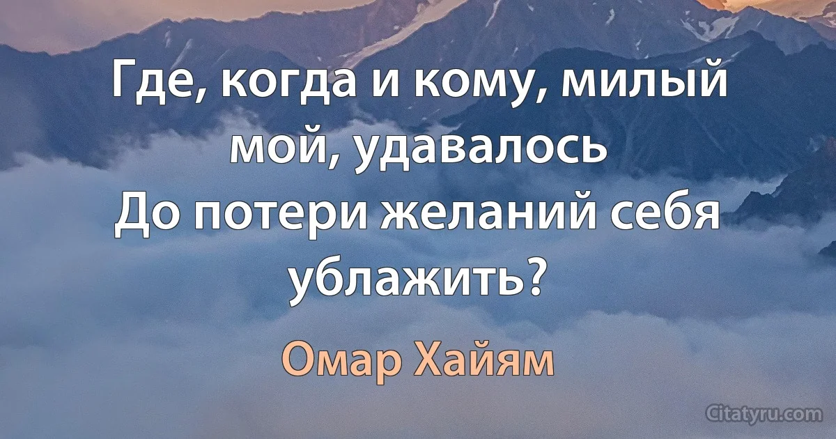 Где, когда и кому, милый мой, удавалось
До потери желаний себя ублажить? (Омар Хайям)