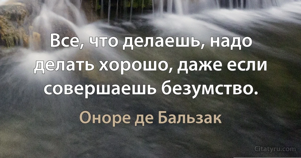 Все, что делаешь, надо делать хорошо, даже если совершаешь безумство. (Оноре де Бальзак)