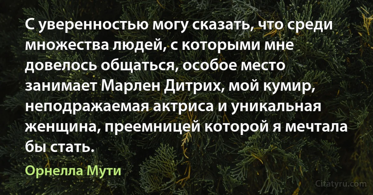 С уверенностью могу сказать, что среди множества людей, с которыми мне довелось общаться, особое место занимает Марлен Дитрих, мой кумир, неподражаемая актриса и уникальная женщина, преемницей которой я мечтала бы стать. (Орнелла Мути)