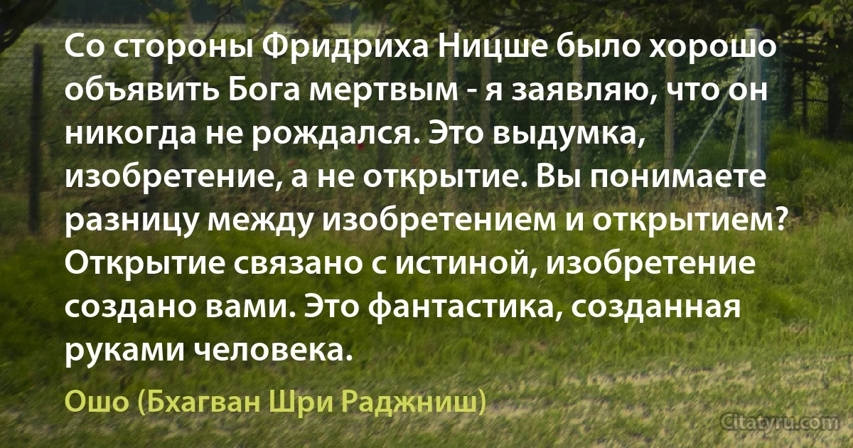 Со стороны Фридриха Ницше было хорошо объявить Бога мертвым - я заявляю, что он никогда не рождался. Это выдумка, изобретение, а не открытие. Вы понимаете разницу между изобретением и открытием? Открытие связано с истиной, изобретение создано вами. Это фантастика, созданная руками человека. (Ошо (Бхагван Шри Раджниш))