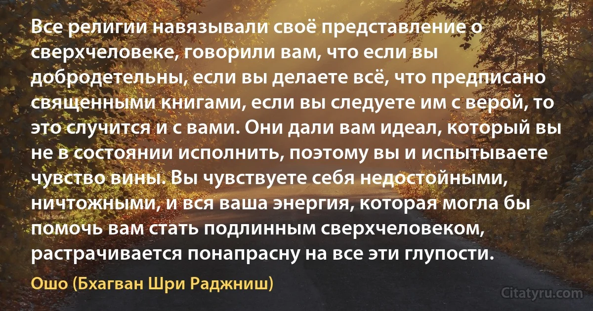 Все религии навязывали своё представление о сверхчеловеке, говорили вам, что если вы добродетельны, если вы делаете всё, что предписано священными книгами, если вы следуете им с верой, то это случится и с вами. Они дали вам идеал, который вы не в состоянии исполнить, поэтому вы и испытываете чувство вины. Вы чувствуете себя недостойными, ничтожными, и вся ваша энергия, которая могла бы помочь вам стать подлинным сверхчеловеком, растрачивается понапрасну на все эти глупости. (Ошо (Бхагван Шри Раджниш))